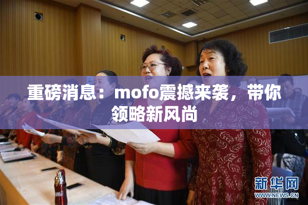 重磅消息：mofo震撼来袭，带你领略新风尚