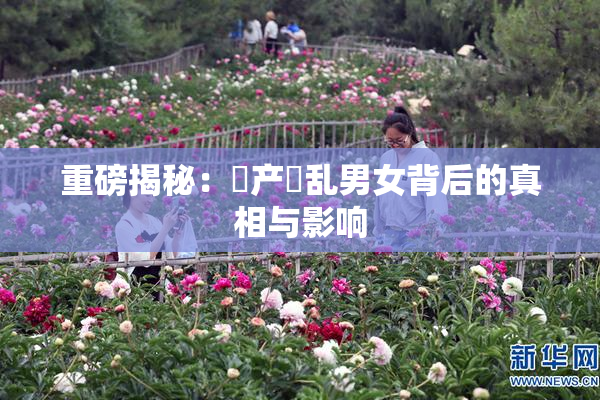 重磅揭秘：囯产婬乱男女背后的真相与影响