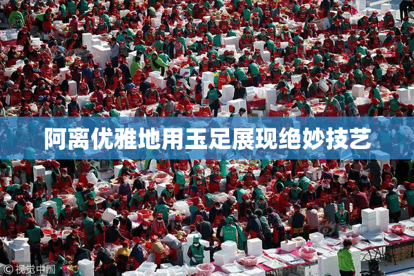 阿离优雅地用玉足展现绝妙技艺