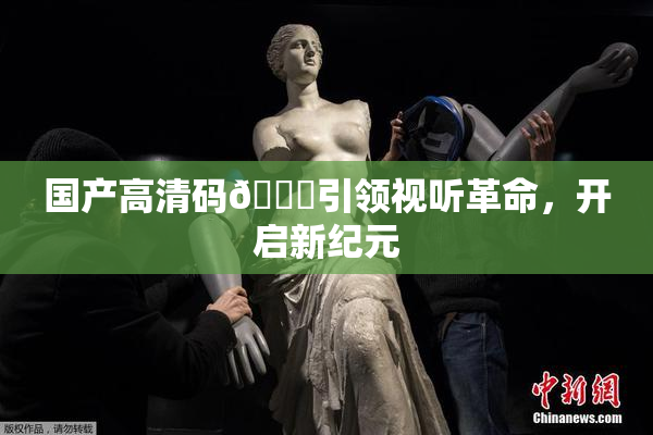 国产高清码🔞引领视听革命，开启新纪元