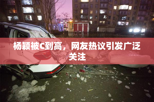 杨颖被C到高，网友热议引发广泛关注