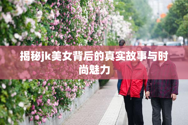 揭秘jk美女背后的真实故事与时尚魅力