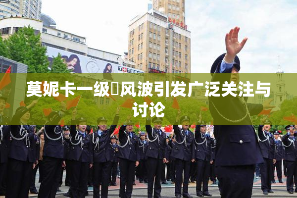 莫妮卡一级婬风波引发广泛关注与讨论