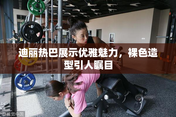 迪丽热巴展示优雅魅力，裸色造型引人瞩目
