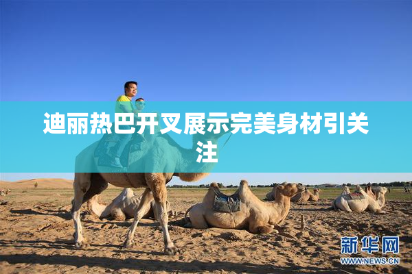 迪丽热巴开叉展示完美身材引关注
