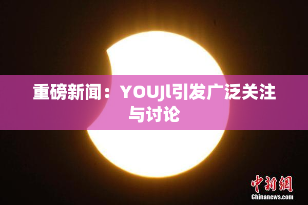 重磅新闻：YOUJl引发广泛关注与讨论