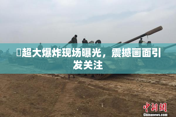 巜超大爆炸现场曝光，震撼画面引发关注