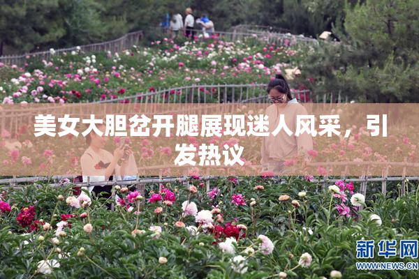美女大胆岔开腿展现迷人风采，引发热议