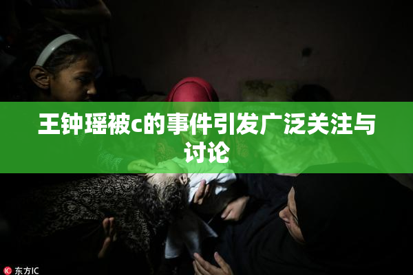 王钟瑶被c的事件引发广泛关注与讨论