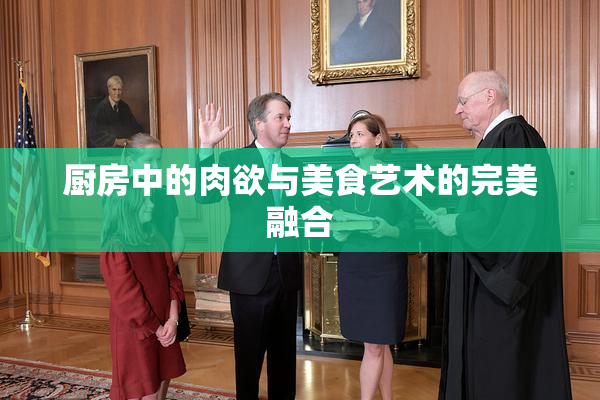 厨房中的肉欲与美食艺术的完美融合