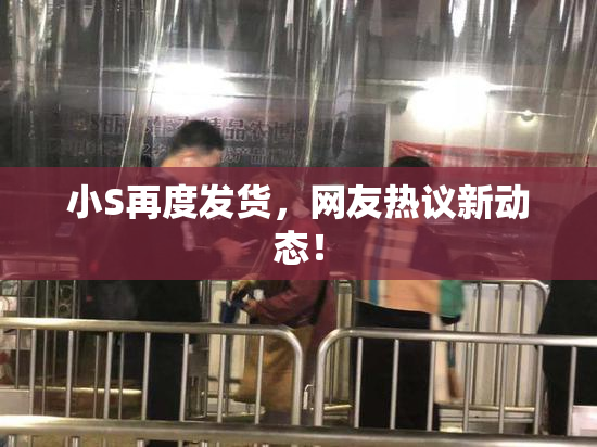 小S再度发货，网友热议新动态！