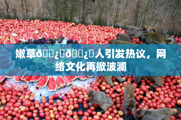 嫩草🌿‌🌿‌人引发热议，网络文化再掀波澜