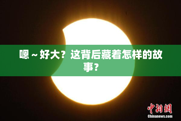 嗯～好大？这背后藏着怎样的故事？