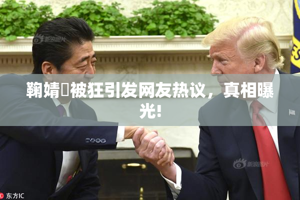 鞠婧祎被狂引发网友热议，真相曝光!