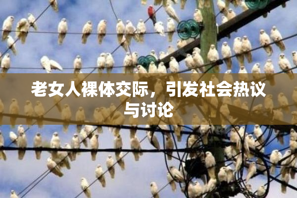 老女人裸体交际，引发社会热议与讨论