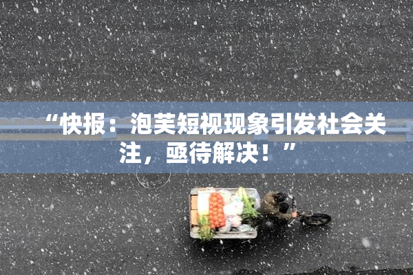 “快报：泡芙短视现象引发社会关注，亟待解决！”