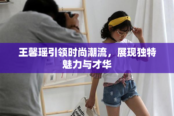 王馨瑶引领时尚潮流，展现独特魅力与才华