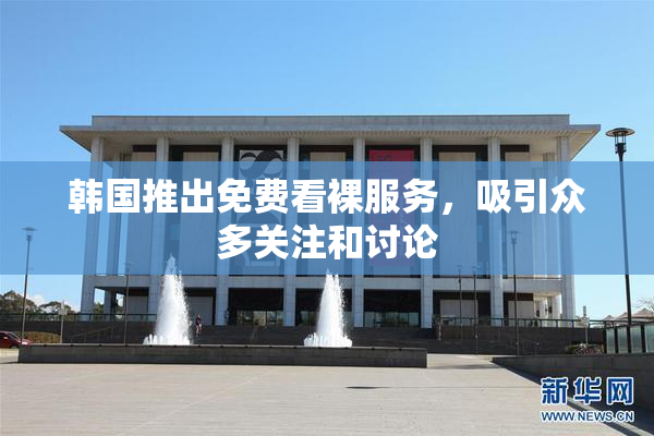 韩国推出免费看裸服务，吸引众多关注和讨论