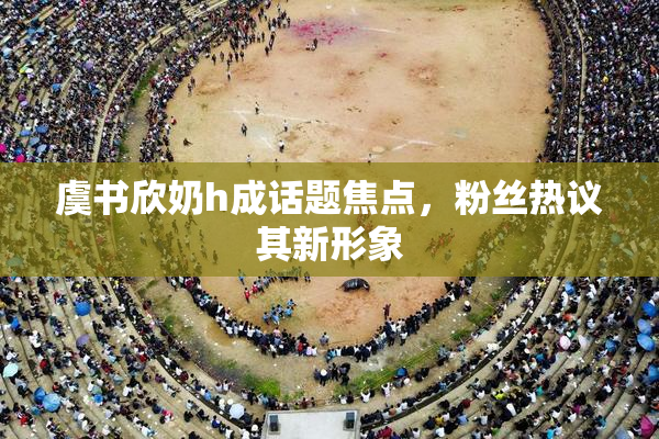 虞书欣奶h成话题焦点，粉丝热议其新形象